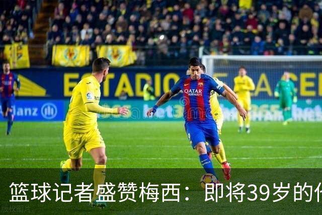 篮球记者盛赞梅西：即将39岁的他依旧无与伦比 梅西之后再无梅西