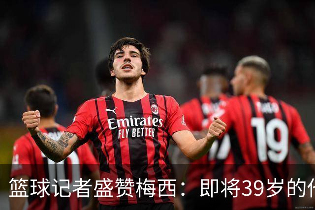 篮球记者盛赞梅西：即将39岁的他依旧无与伦比 梅西之后再无梅西